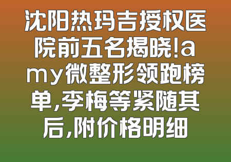 沈阳热玛吉授权医院前五名揭晓！amy微整形领跑榜单，李梅等紧随其后，附价格明细
