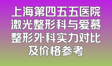 上海第四五五医院激光整形科与爱慕整形外科实力对比及价格参考