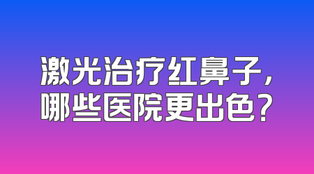 激光治疗红鼻子，哪些医院更出色？