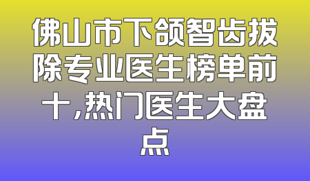 佛山市下颌智齿拔除专业医生榜单前十，热门医生大盘点