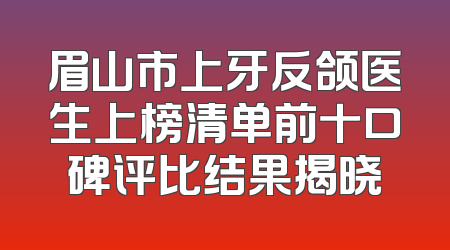 眉山市上牙反颌医生上榜清单前十口碑评比结果揭晓
