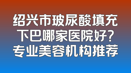 绍兴市玻尿酸填充下巴哪家医院好？专业美容机构推荐
