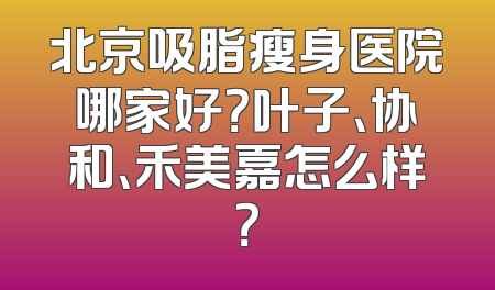 北京吸脂瘦身医院哪家好？叶子、协和、禾美嘉怎么样？