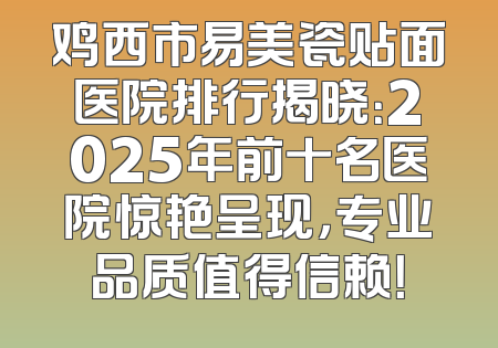 鸡西市易美瓷贴面医院排行揭晓：2025年前十名医院惊艳呈现，专业品质值得信赖！
