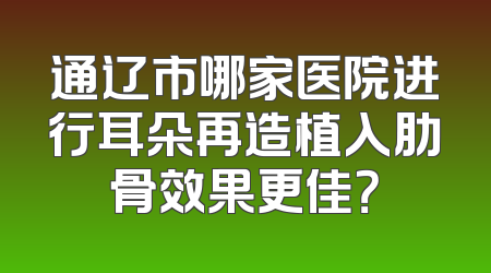 通辽市哪家医院进行耳朵再造植入肋骨效果更佳？