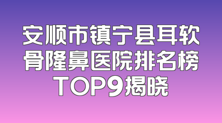 安顺市镇宁县耳软骨隆鼻医院排名榜TOP9揭晓