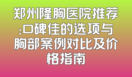 郑州隆胸医院推荐：口碑佳的选项与胸部案例对比及价格指南