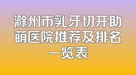滁州市乳牙切开助萌医院推荐及排名一览表