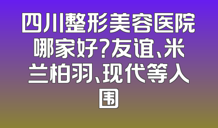 四川整形美容医院哪家好？友谊、米兰柏羽、现代等入围