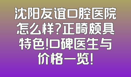 沈阳友谊口腔医院怎么样？正畸颇具特色！口碑医生与价格一览！