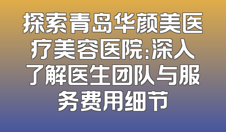 探索青岛华颜美医疗美容医院：深入了解医生团队与服务费用细节