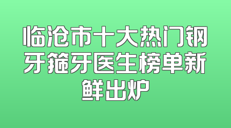 临沧市十大热门钢牙箍牙医生榜单新鲜出炉