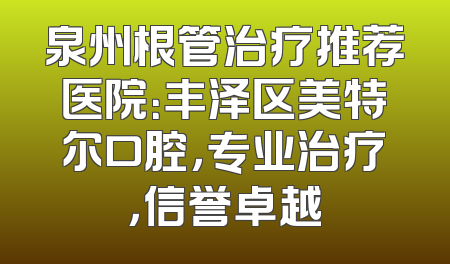 泉州根管治疗推荐医院：丰泽区美特尔口腔，专业治疗，信誉卓越