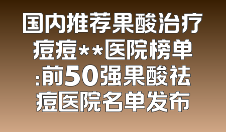 国内推荐果酸治疗痘痘**医院榜单：前50强果酸祛痘医院名单发布