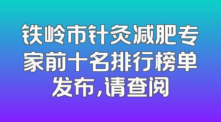 铁岭市针灸减肥专家前十名排行榜单发布，请查阅
