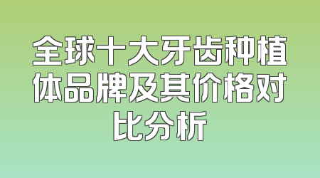 全球十大牙齿种植体品牌及其价格对比分析