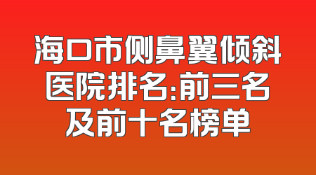 海口市侧鼻翼倾斜医院排名：前三名及前十名榜单