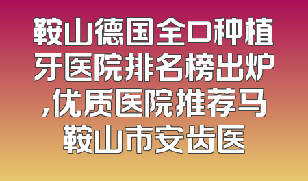 鞍山德国全口种植牙医院排名榜出炉，优质医院推荐马鞍山市安齿医