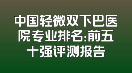中国轻微双下巴医院专业排名：前五十强评测报告
