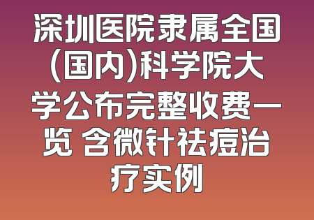 深圳医院隶属全国（国内）科学院大学公布完整收费一览 含微针祛痘治疗实例