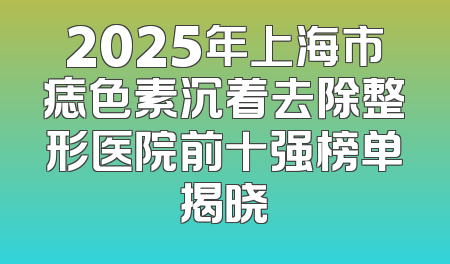 2025年上海市痣色素沉着去除整形医院前十强榜单揭晓