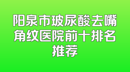 阳泉市玻尿酸去嘴角纹医院前十排名推荐