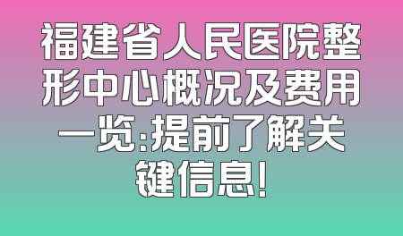 福建省人民医院整形中心概况及费用一览：提前了解关键信息！