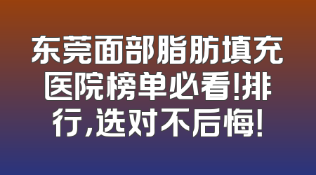 东莞面部脂肪填充医院榜单必看！排行，选对不后悔！