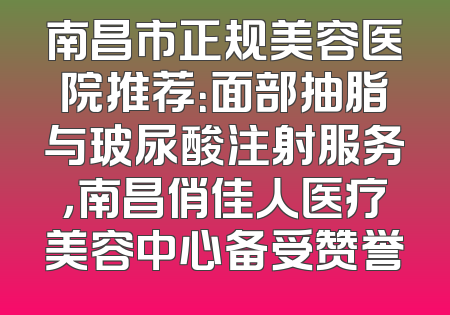 南昌市正规美容医院推荐：面部抽脂与玻尿酸注射服务，南昌俏佳人医疗美容中心备受赞誉