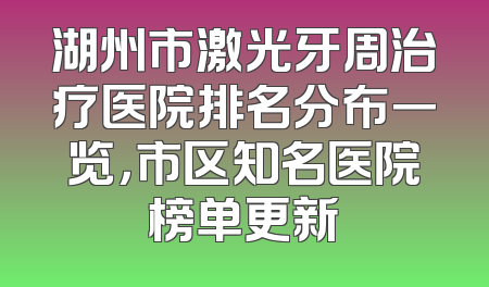 湖州市激光牙周治疗医院排名分布一览，市区知名医院榜单更新
