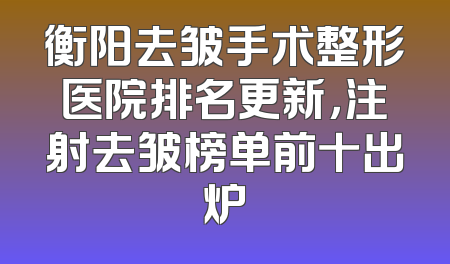 衡阳去皱手术整形医院排名更新，注射去皱榜单前十出炉