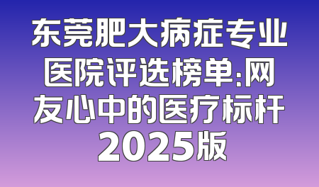 东莞肥大病症专业医院评选榜单：网友心中的医疗标杆 2025版