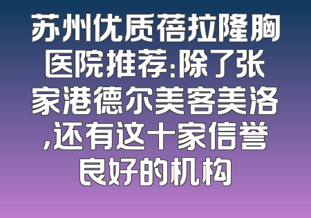 苏州优质蓓拉隆胸医院推荐：除了张家港德尔美客美洛，还有这十家信誉良好的机构