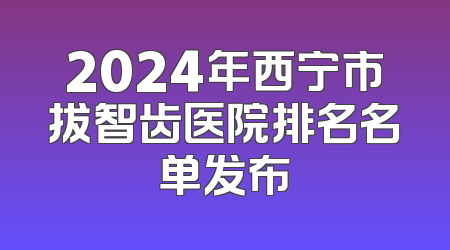 2024年西宁市拔智齿医院排名名单发布