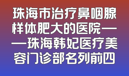 珠海市治疗鼻咽腺样体肥大的医院——珠海韩妃医疗美容门诊部名列前四