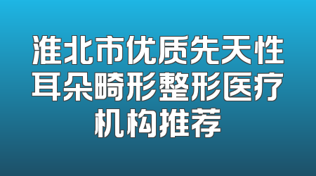 淮北市优质先天性耳朵畸形整形医疗机构推荐