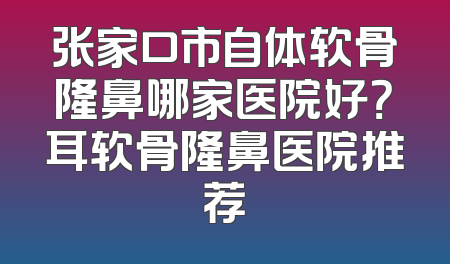 张家口市自体软骨隆鼻哪家医院好？耳软骨隆鼻医院推荐