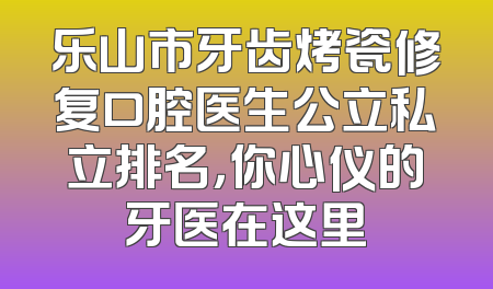 乐山市牙齿烤瓷修复口腔医生公立私立排名，你心仪的牙医在这里