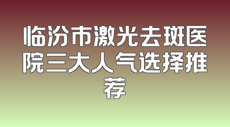 临汾市激光去斑医院三大人气选择推荐