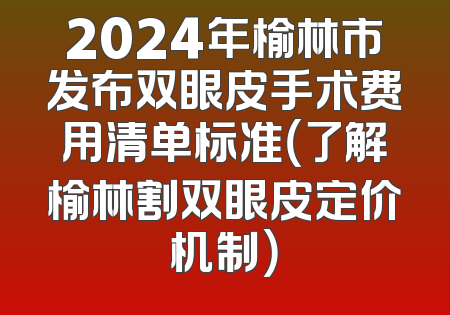2024年榆林市发布双眼皮手术费用清单标准（了解榆林割双眼皮定价机制）
