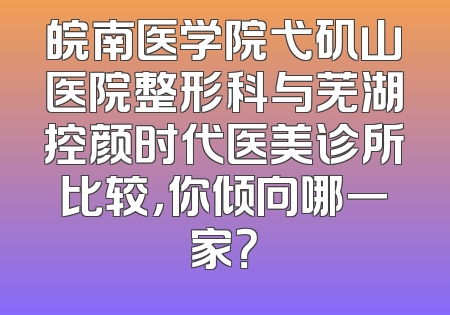 皖南医学院弋矶山医院整形科与芜湖控颜时代医美诊所比较，你倾向哪一家？