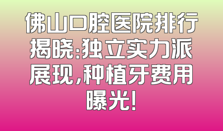 佛山口腔医院排行揭晓：独立实力派展现，种植牙费用曝光！