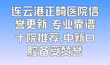 连云港正畸医院信誉更新：专业靠谱十院推荐，中新口腔备受赞誉