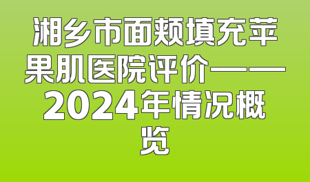 湘乡市面颊填充苹果肌医院评价——2024年情况概览