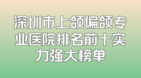 深圳市上颌偏颌专业医院排名前十实力强大榜单