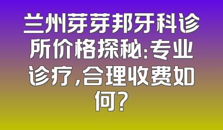 兰州芽芽邦牙科诊所价格探秘：专业诊疗，合理收费如何？