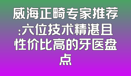 威海正畸专家推荐：六位技术精湛且性价比高的牙医盘点