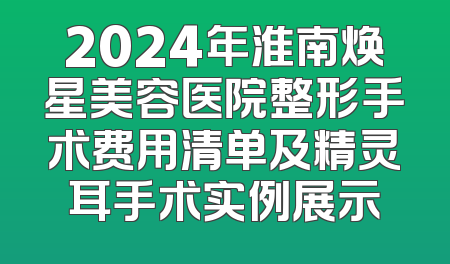 2024年淮南焕星美容医院整形手术费用清单及精灵耳手术实例展示