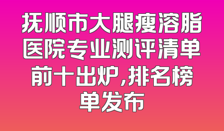抚顺市大腿瘦溶脂医院专业测评清单前十出炉，排名榜单发布
