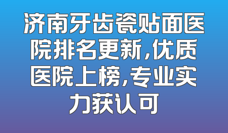 济南牙齿瓷贴面医院排名更新，优质医院上榜，专业实力获认可